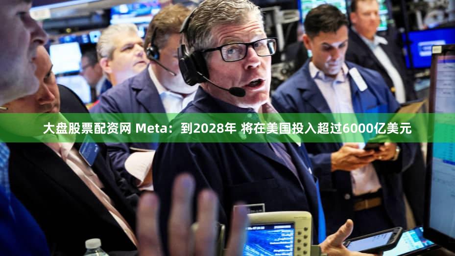 大盘股票配资网 Meta：到2028年 将在美国投入超过6000亿美元