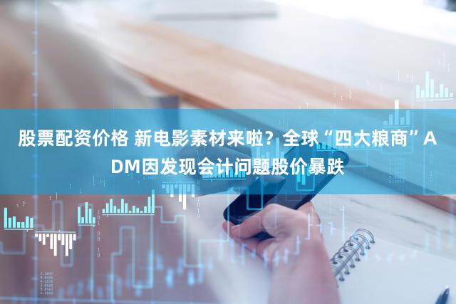 股票配资价格 新电影素材来啦？全球“四大粮商”ADM因发现会计问题股价暴跌