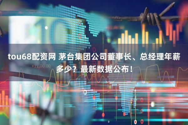 tou68配资网 茅台集团公司董事长、总经理年薪多少?最新数据公布!