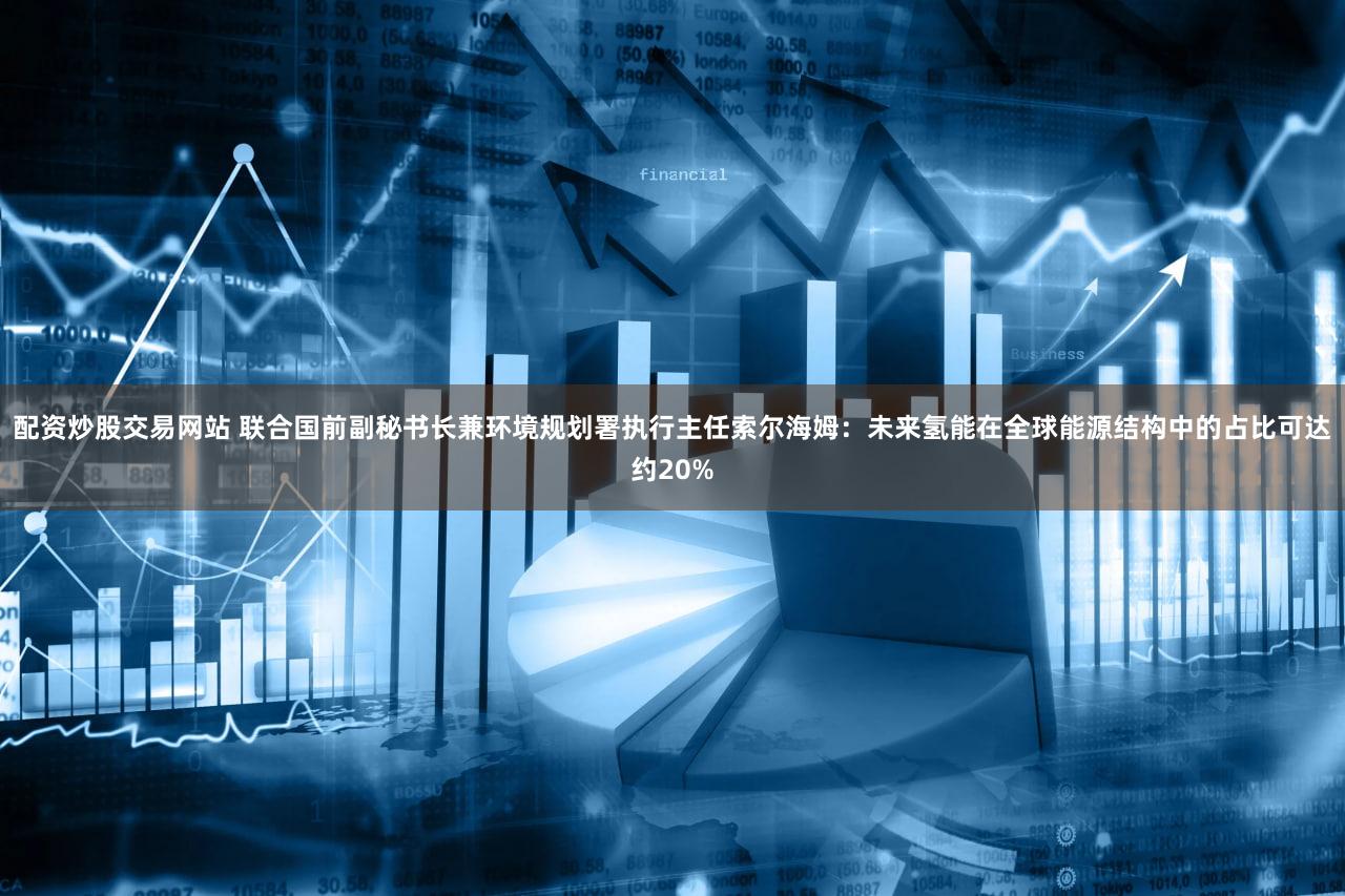 配资炒股交易网站 联合国前副秘书长兼环境规划署执行主任索尔海姆：未来氢能在全球能源结构中的占比可达约20%