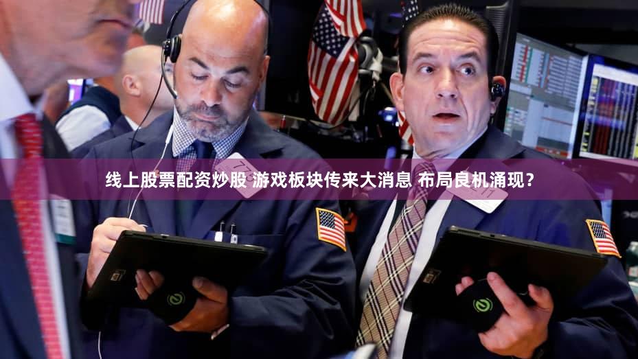 线上股票配资炒股 游戏板块传来大消息 布局良机涌现？