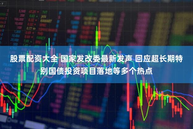 股票配资大全 国家发改委最新发声 回应超长期特别国债投资项目落地等多个热点