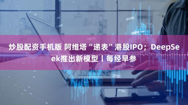 炒股配资手机版 阿维塔“递表”港股IPO；DeepSeek推出新模型丨每经早参