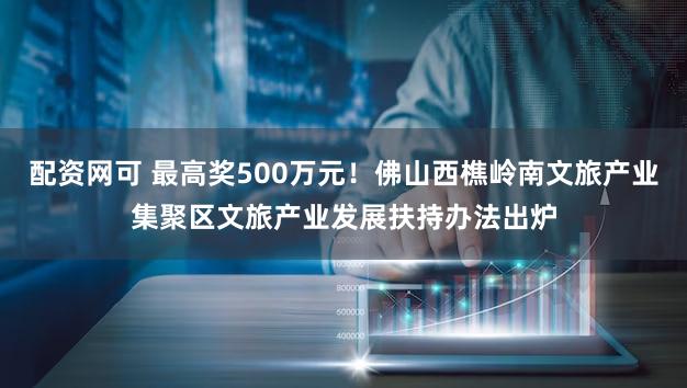 配资网可 最高奖500万元!佛山西樵岭南文旅产业集聚区文旅产业发展扶持办法出炉