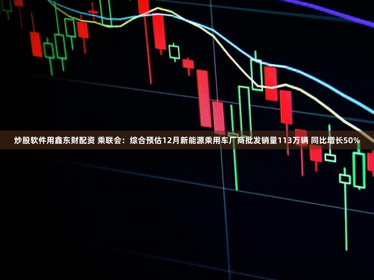 炒股软件用鑫东财配资 乘联会：综合预估12月新能源乘用车厂商批发销量113万辆 同比增长50%