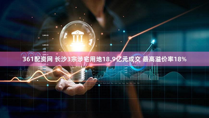 361配资网 长沙3宗涉宅用地18.9亿元成交 最高溢价率18%