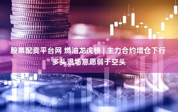 股票配资平台网 燃油龙虎榜 | 主力合约增仓下行 多头退场意愿弱于空头