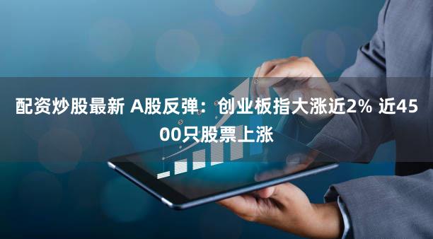 配资炒股最新 A股反弹：创业板指大涨近2% 近4500只股票上涨