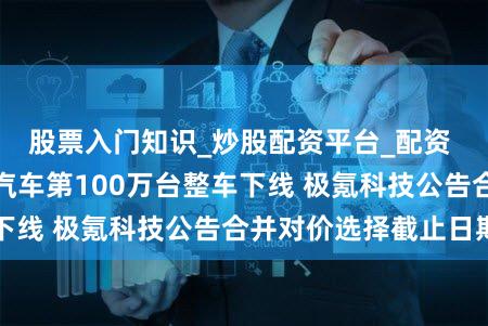 股票入门知识_炒股配资平台_配资 汽车早报｜小鹏汽车第100万台整车下线 极氪科技公告合并对价选择截止日期