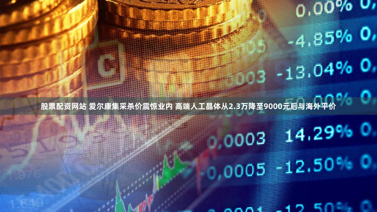 股票配资网站 爱尔康集采杀价震惊业内 高端人工晶体从2.3万降至9000元后与海外平价