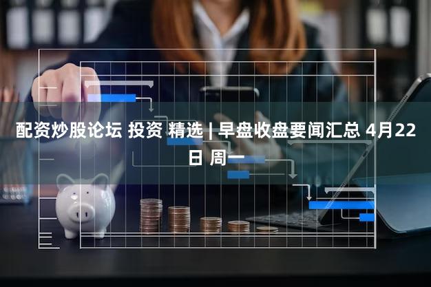 配资炒股论坛 投资 精选 | 早盘收盘要闻汇总 4月22日 周一