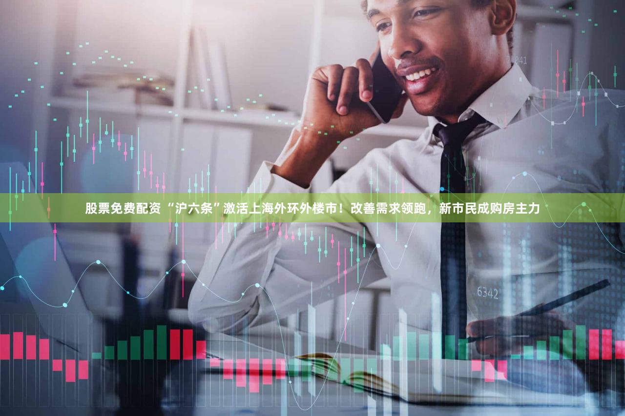 股票免费配资 “沪六条”激活上海外环外楼市!改善需求领跑,新市民成购房主力