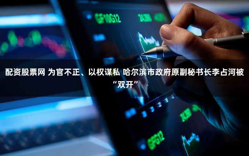 配资股票网 为官不正、以权谋私 哈尔滨市政府原副秘书长李占河被“双开”