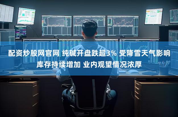 配资炒股网官网 纯碱开盘跌超3% 受降雪天气影响库存持续增加 业内观望情况浓厚