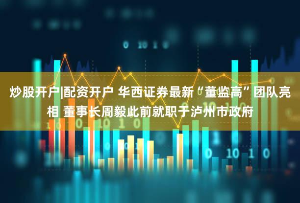 炒股开户|配资开户 华西证券最新“董监高”团队亮相 董事长周毅此前就职于泸州市政府