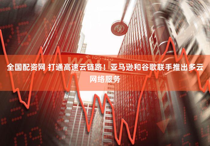 全国配资网 打通高速云链路！亚马逊和谷歌联手推出多云网络服务