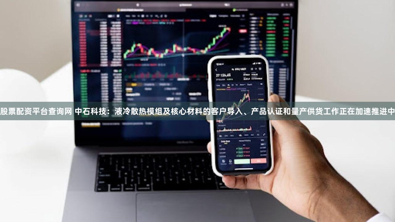 股票配资平台查询网 中石科技：液冷散热模组及核心材料的客户导入、产品认证和量产供货工作正在加速推进中