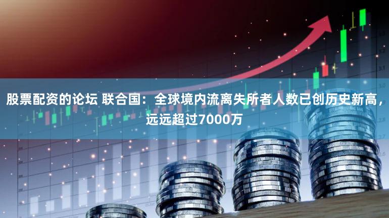 股票配资的论坛 联合国：全球境内流离失所者人数已创历史新高，远远超过7000万