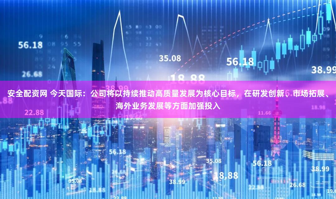 安全配资网 今天国际：公司将以持续推动高质量发展为核心目标，在研发创新、市场拓展、海外业务发展等方面加强投入