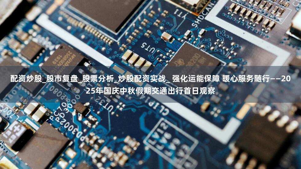 配资炒股_股市复盘_股票分析_炒股配资实战_ 强化运能保障 暖心服务随行——2025年国庆中秋假期交通出行首日观察