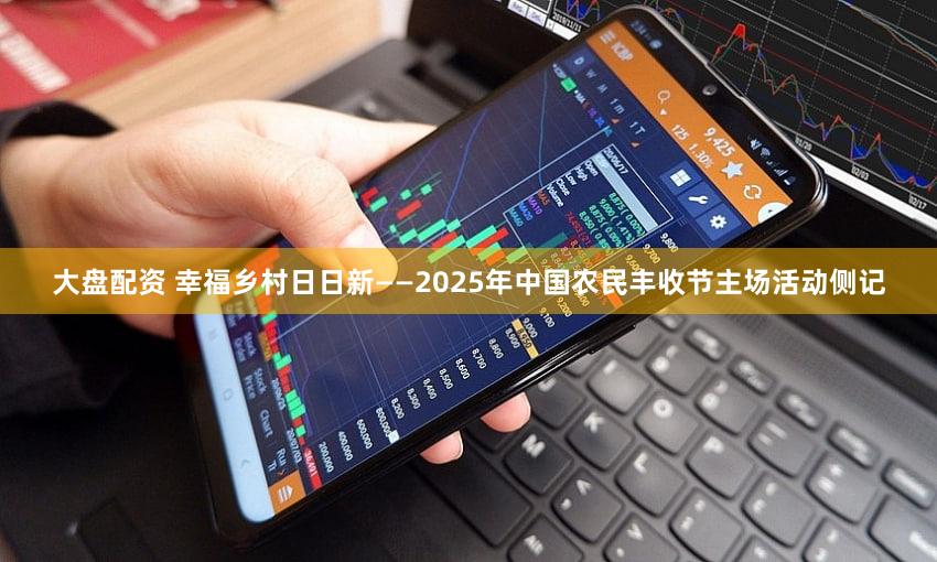 大盘配资 幸福乡村日日新——2025年中国农民丰收节主场活动侧记