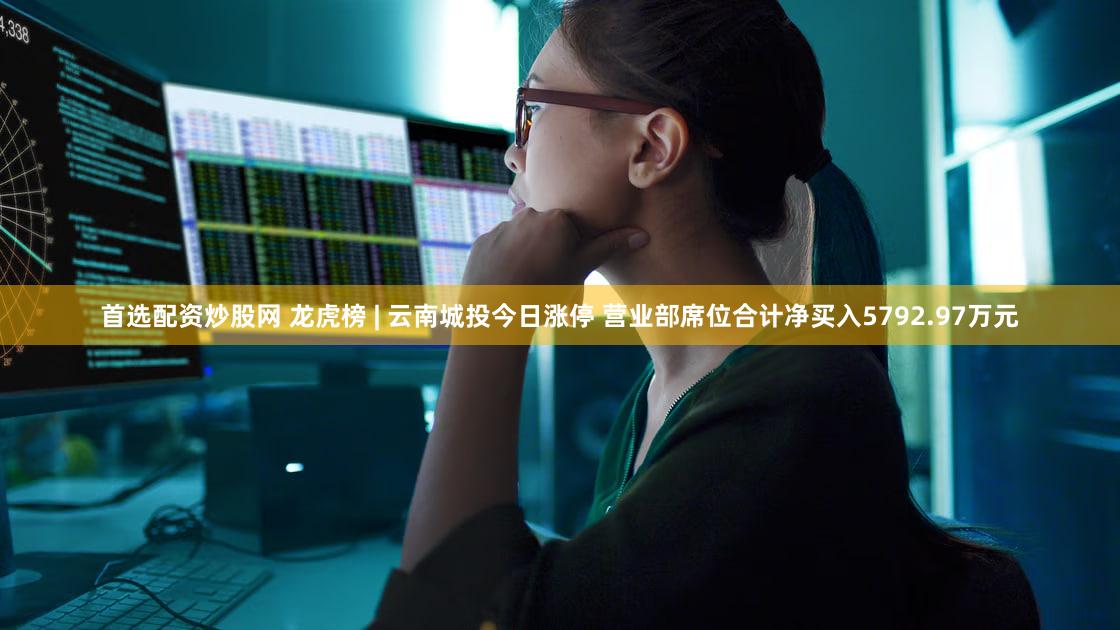 首选配资炒股网 龙虎榜 | 云南城投今日涨停 营业部席位合计净买入5792.97万元