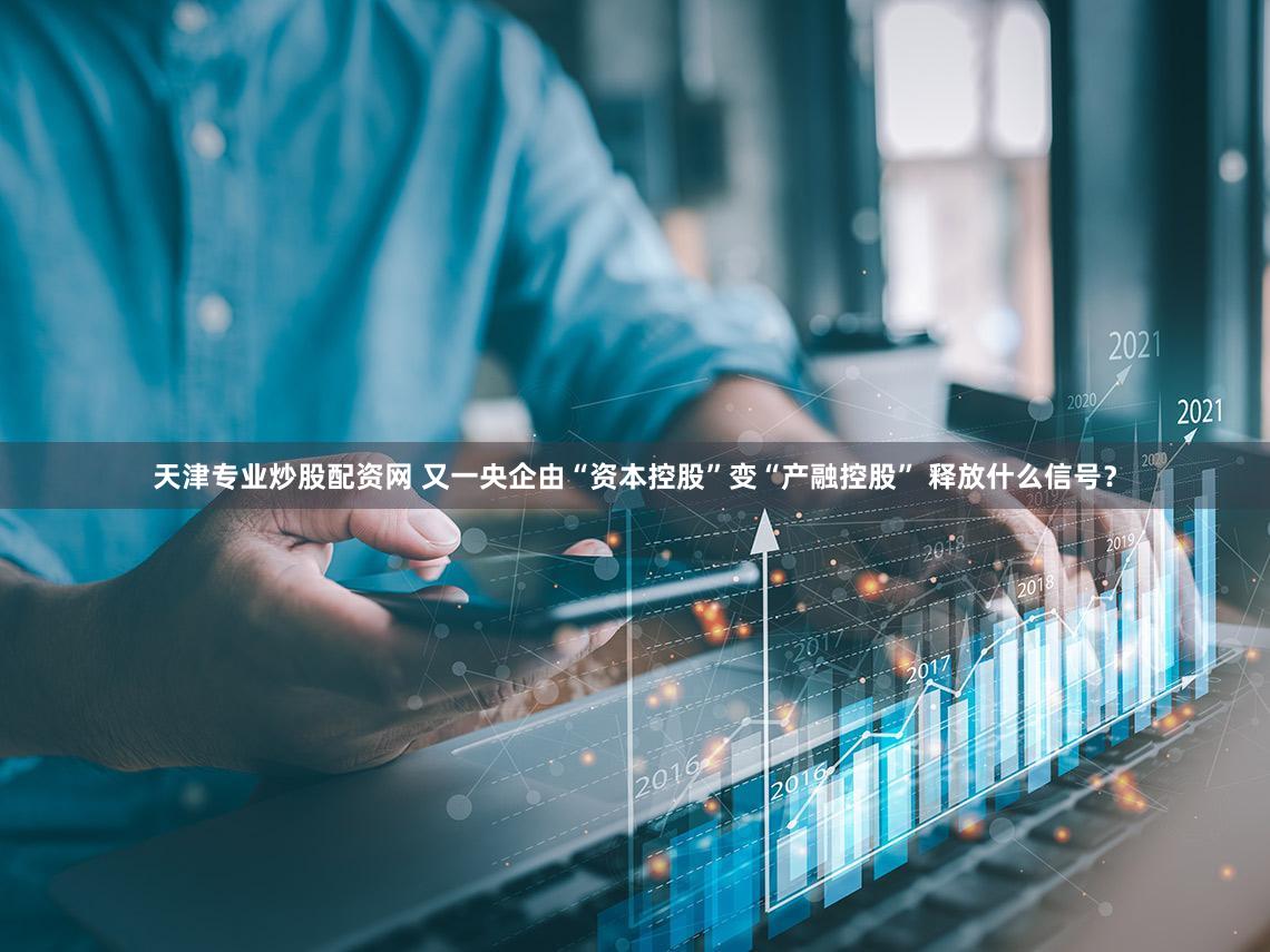 天津专业炒股配资网 又一央企由“资本控股”变“产融控股” 释放什么信号?