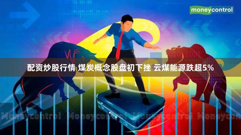 配资炒股行情 煤炭概念股盘初下挫 云煤能源跌超5%