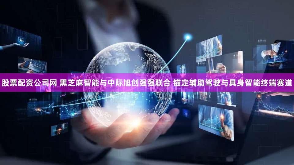 股票配资公司网 黑芝麻智能与中际旭创强强联合 锚定辅助驾驶与具身智能终端赛道