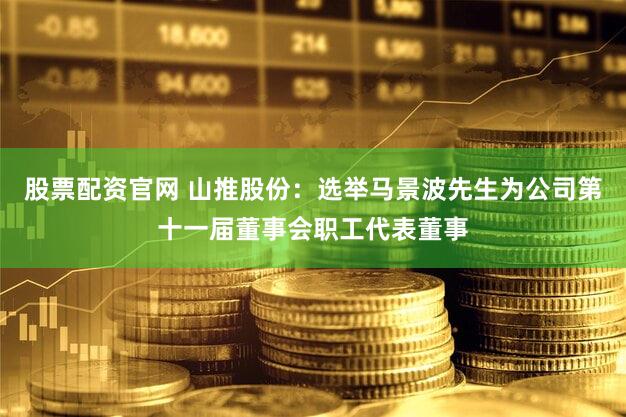 股票配资官网 山推股份：选举马景波先生为公司第十一届董事会职工代表董事