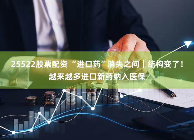 25522股票配资 “进口药”消失之问|结构变了!越来越多进口新药纳入医保