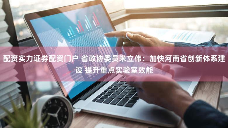 配资实力证券配资门户 省政协委员米立伟：加快河南省创新体系建设 提升重点实验室效能