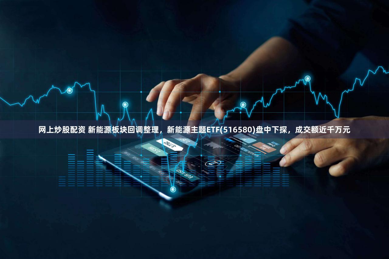 网上炒股配资 新能源板块回调整理，新能源主题ETF(516580)盘中下探，成交额近千万元