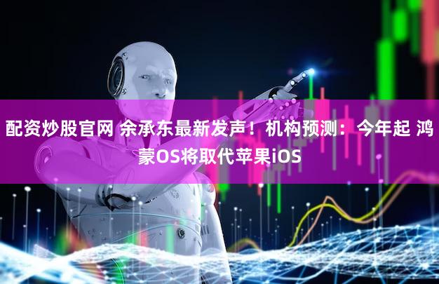 配资炒股官网 余承东最新发声!机构预测:今年起 鸿蒙OS将取代苹果iOS