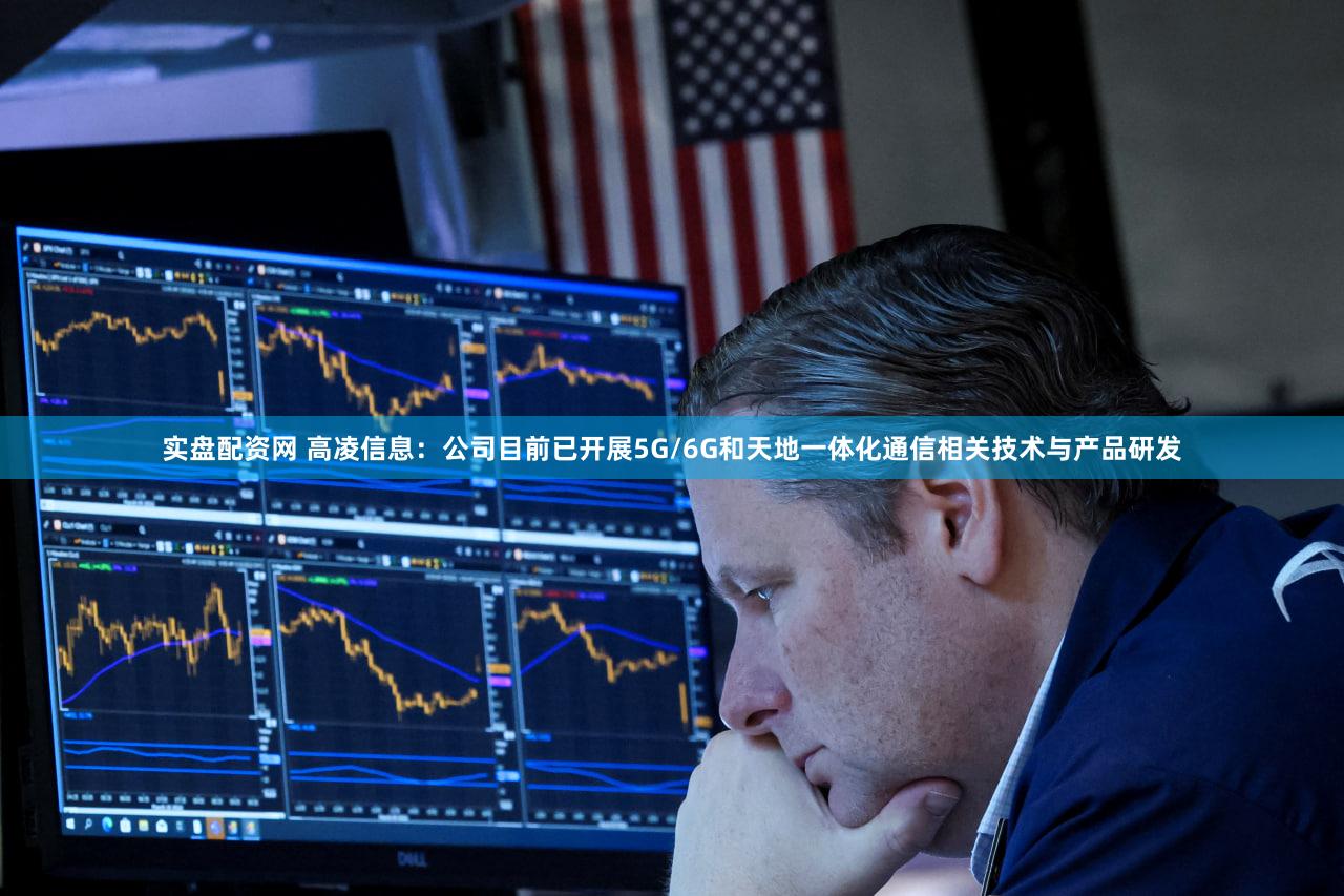 实盘配资网 高凌信息：公司目前已开展5G/6G和天地一体化通信相关技术与产品研发