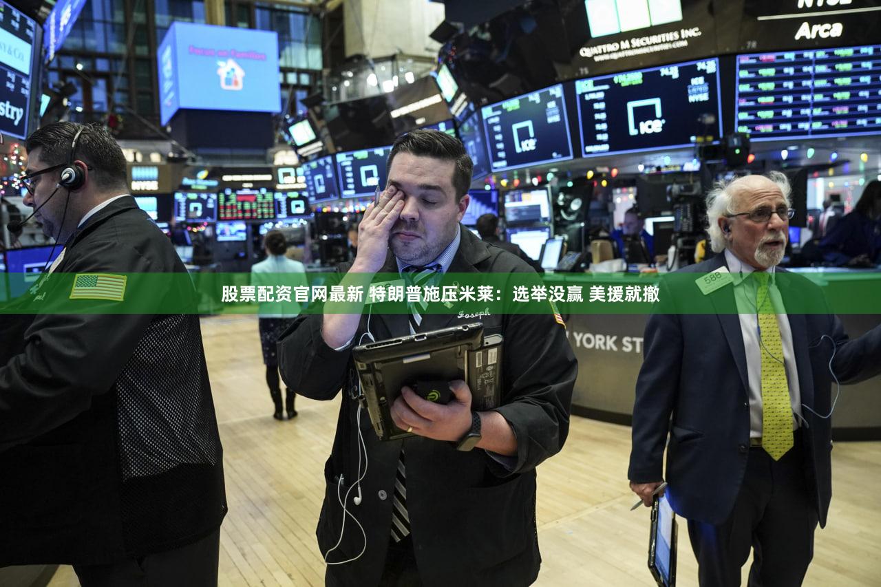 股票配资官网最新 特朗普施压米莱：选举没赢 美援就撤