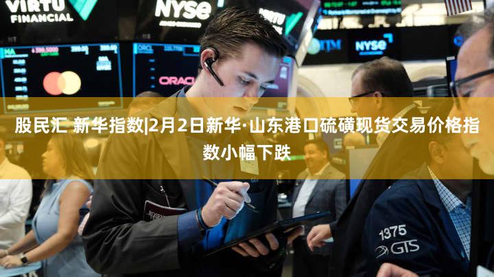 股民汇 新华指数|2月2日新华·山东港口硫磺现货交易价格指数小幅下跌