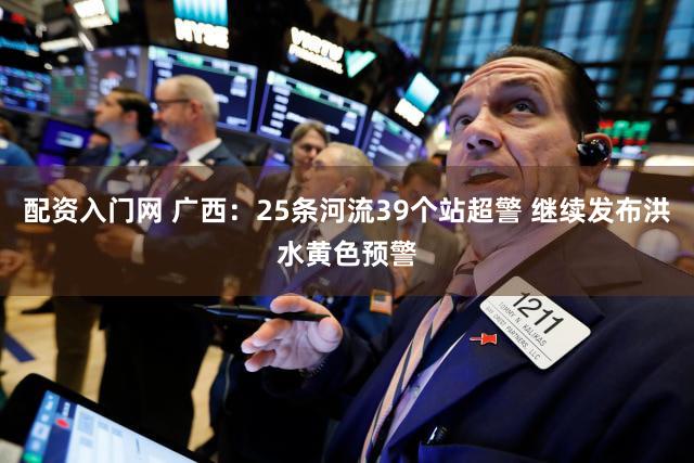 配资入门网 广西：25条河流39个站超警 继续发布洪水黄色预警