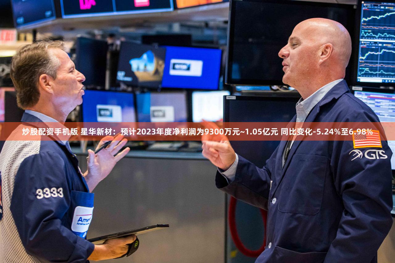 炒股配资手机版 星华新材:预计2023年度净利润为9300万元~1.05亿元 同比变化-5.24%至6.98%