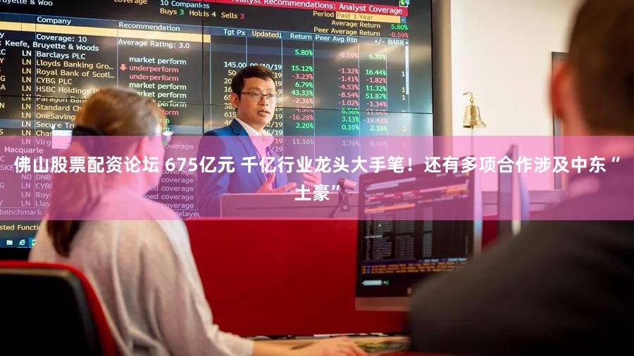 佛山股票配资论坛 675亿元 千亿行业龙头大手笔!还有多项合作涉及中东“土豪”