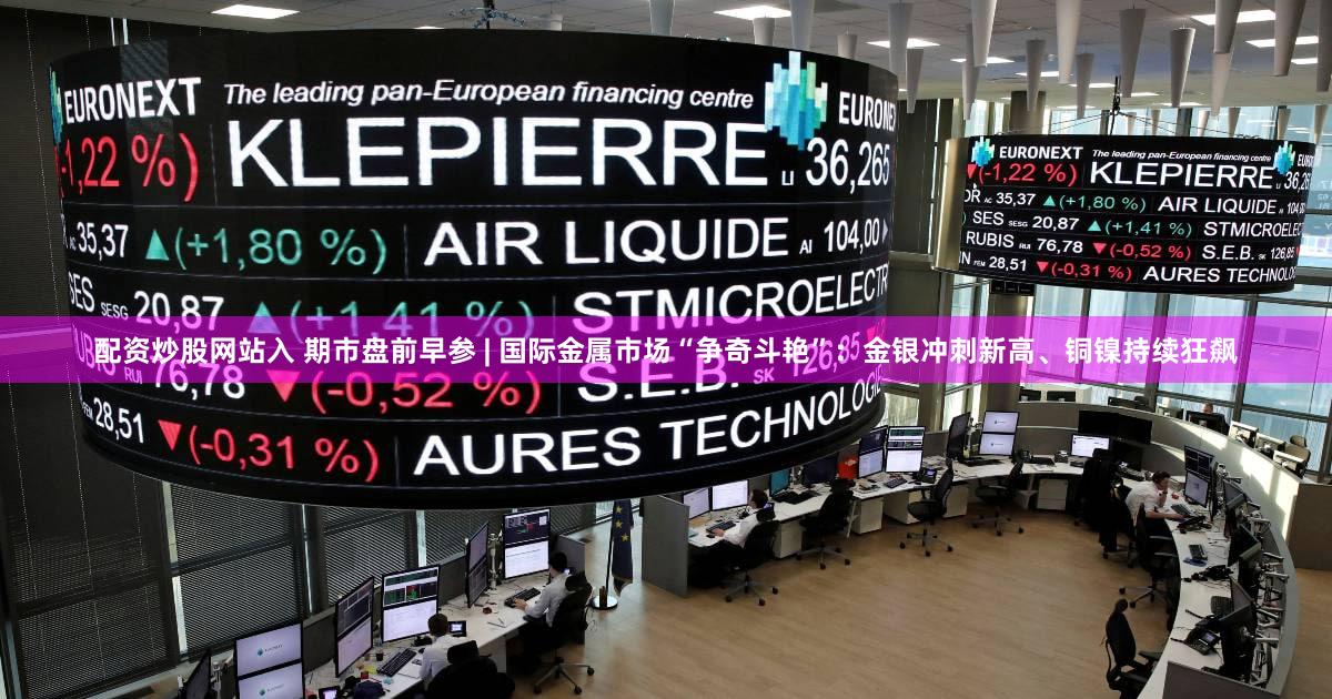 配资炒股网站入 期市盘前早参 | 国际金属市场“争奇斗艳”:金银冲刺新高、铜镍持续狂飙