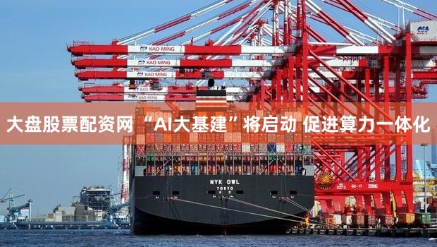 大盘股票配资网 “AI大基建”将启动 促进算力一体化