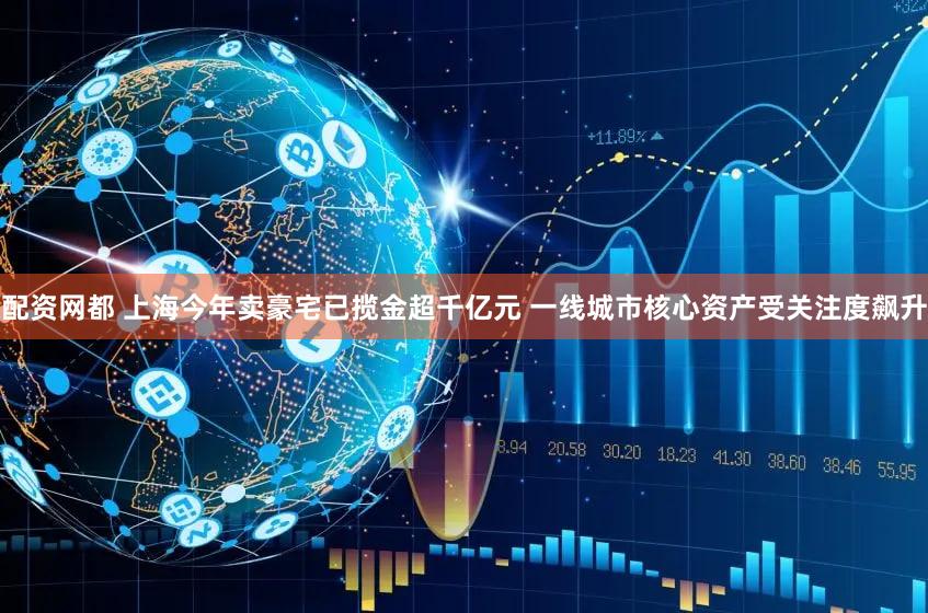 配资网都 上海今年卖豪宅已揽金超千亿元 一线城市核心资产受关注度飙升