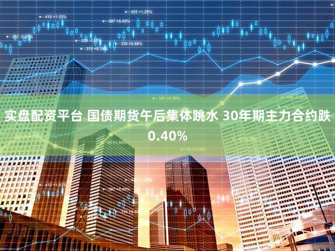 实盘配资平台 国债期货午后集体跳水 30年期主力合约跌0.40%