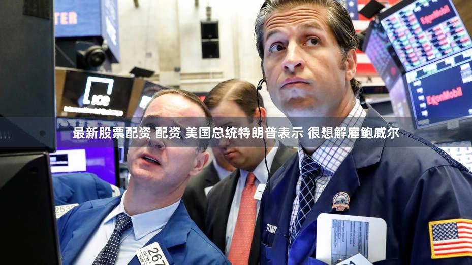 最新股票配资 配资 美国总统特朗普表示 很想解雇鲍威尔