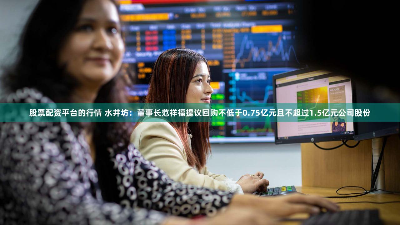 股票配资平台的行情 水井坊：董事长范祥福提议回购不低于0.75亿元且不超过1.5亿元公司股份
