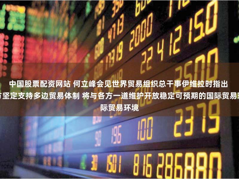 中国股票配资网站 何立峰会见世界贸易组织总干事伊维拉时指出 中方坚定支持多边贸易体制 将与各方一道维护开放稳定可预期的国际贸易环境