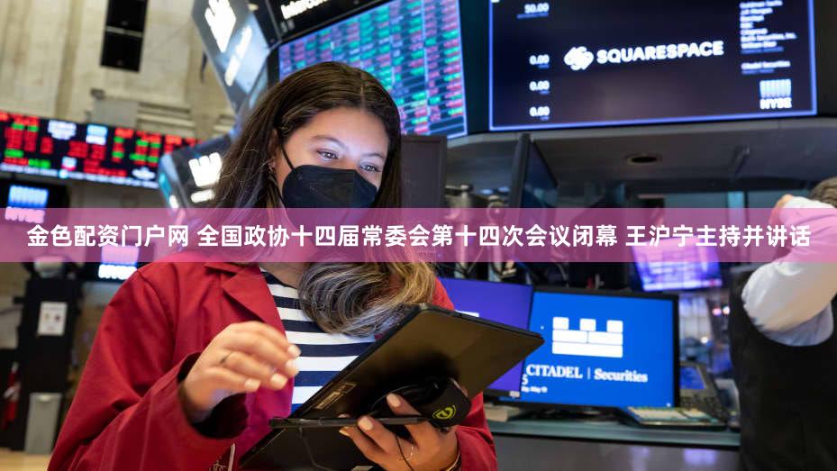 金色配资门户网 全国政协十四届常委会第十四次会议闭幕 王沪宁主持并讲话
