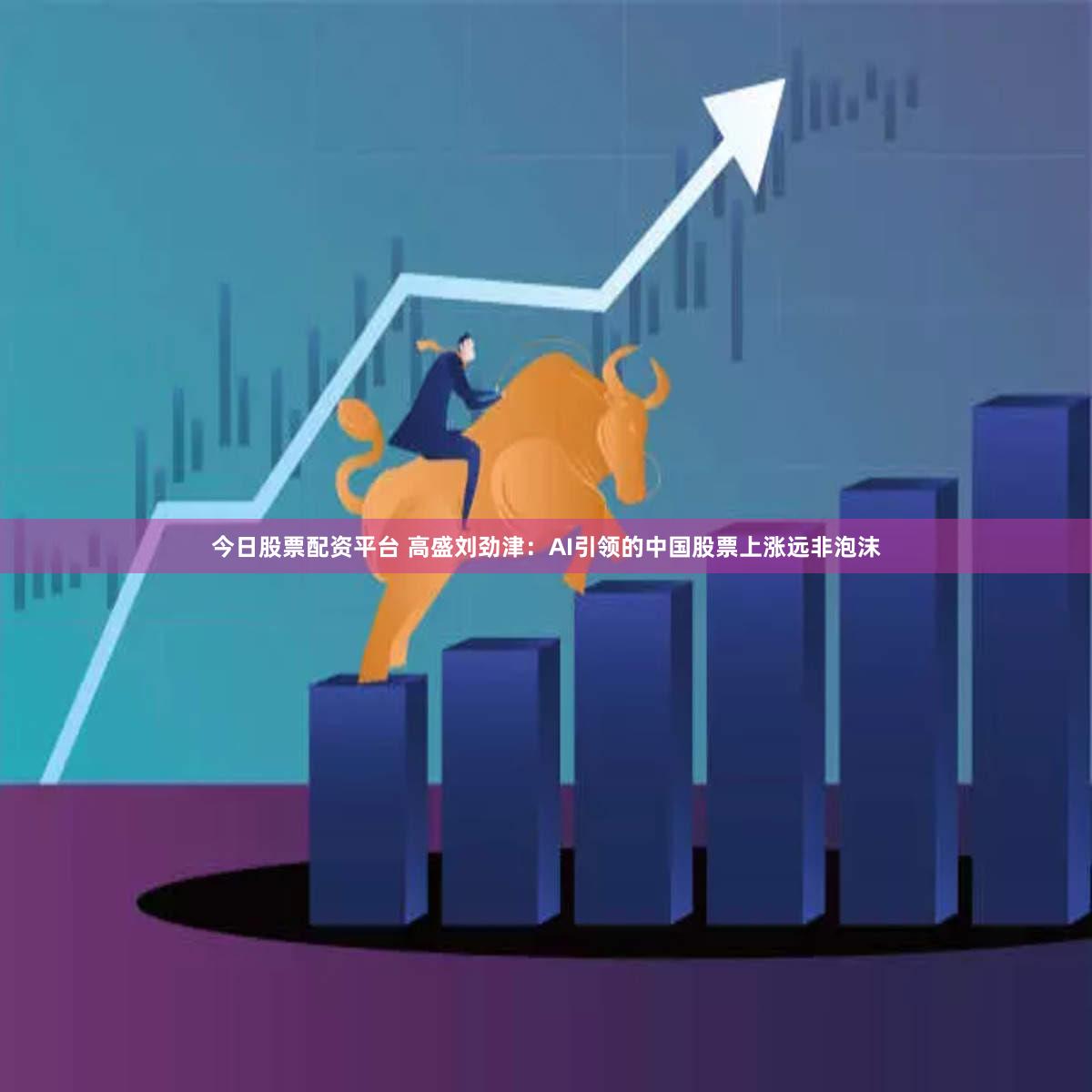今日股票配资平台 高盛刘劲津：AI引领的中国股票上涨远非泡沫