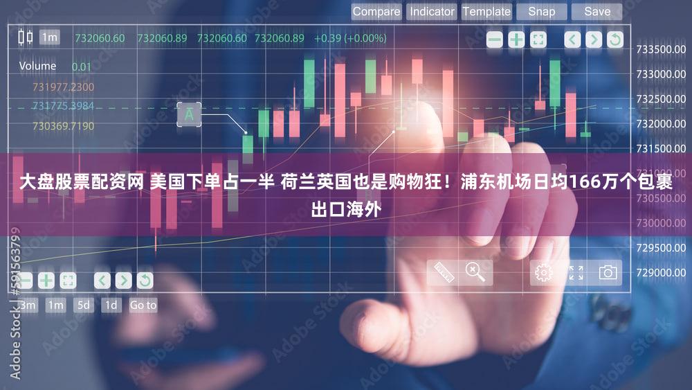 大盘股票配资网 美国下单占一半 荷兰英国也是购物狂！浦东机场日均166万个包裹出口海外